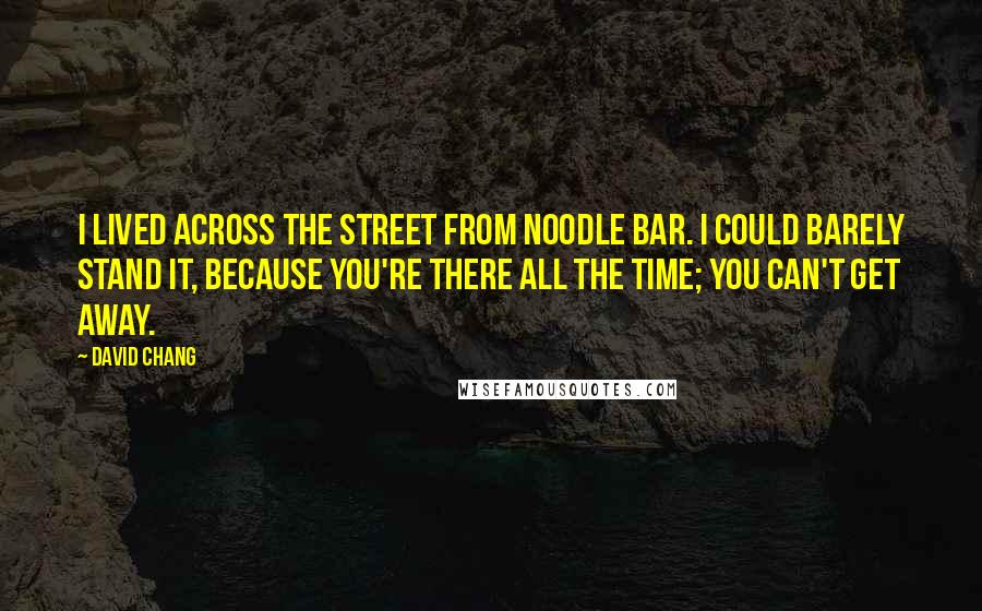 David Chang quotes: I lived across the street from Noodle Bar. I could barely stand it, because you're there all the time; you can't get away. David Chang quotes: I lived across the street from Noodle Bar. I could barely stand it, because you're there all the time; you can't get away.