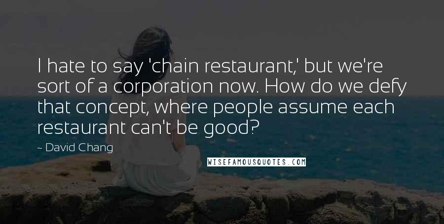 David Chang quotes: I hate to say 'chain restaurant,' but we're sort of a corporation now. How do we defy that concept, where people assume each restaurant can't be good?