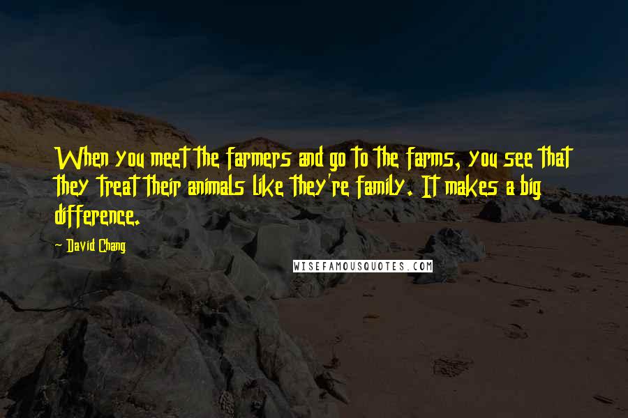 David Chang quotes: When you meet the farmers and go to the farms, you see that they treat their animals like they're family. It makes a big difference.
