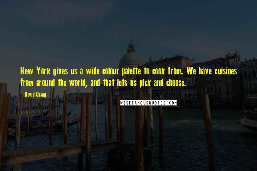 David Chang quotes: New York gives us a wide colour palette to cook from. We have cuisines from around the world, and that lets us pick and choose. David Chang quotes: New York gives us a wide colour palette to cook from. We have cuisines from around the world, and that lets us pick and choose.