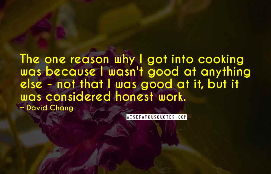 David Chang quotes: The one reason why I got into cooking was because I wasn't good at anything else - not that I was good at it, but it was considered honest work. David Chang quotes: The one reason why I got into cooking was because I wasn't good at anything else - not that I was good at it, but it was considered honest work.