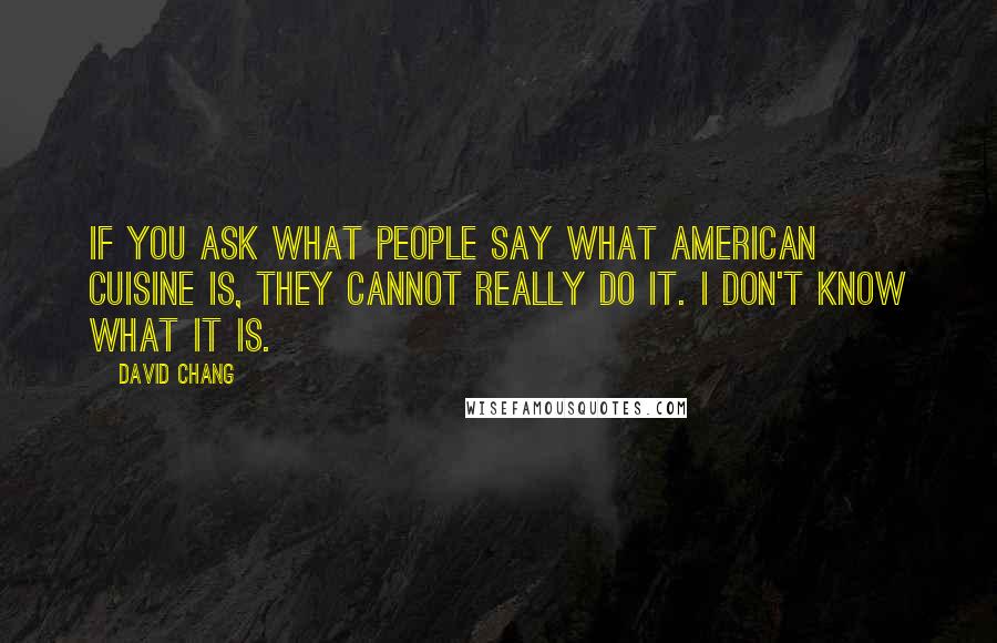 David Chang quotes: If you ask what people say what American cuisine is, they cannot really do it. I don't know what it is. David Chang quotes: If you ask what people say what American cuisine is, they cannot really do it. I don't know what it is.