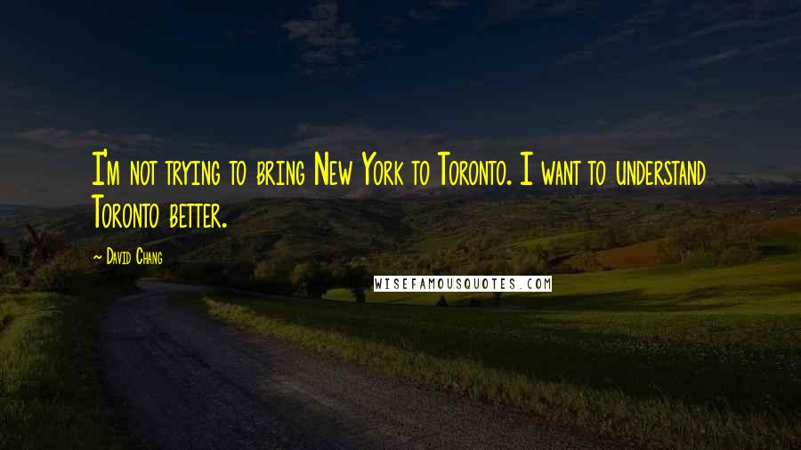 David Chang quotes: I'm not trying to bring New York to Toronto. I want to understand Toronto better.
