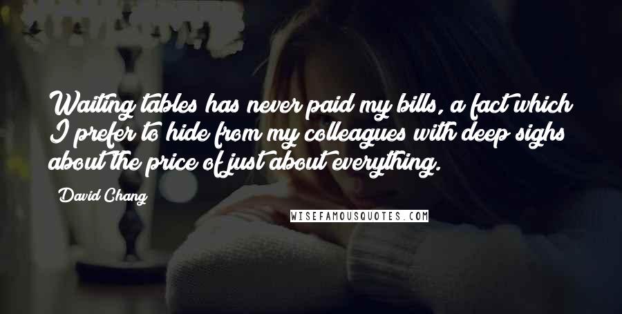 David Chang quotes: Waiting tables has never paid my bills, a fact which I prefer to hide from my colleagues with deep sighs about the price of just about everything. David Chang quotes: Waiting tables has never paid my bills, a fact which I prefer to hide from my colleagues with deep sighs about the price of just about everything.