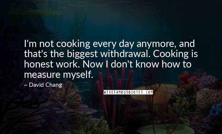 David Chang quotes: I'm not cooking every day anymore, and that's the biggest withdrawal. Cooking is honest work. Now I don't know how to measure myself.