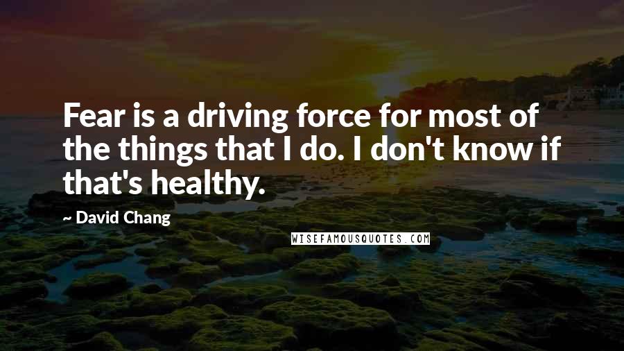 David Chang quotes: Fear is a driving force for most of the things that I do. I don't know if that's healthy.