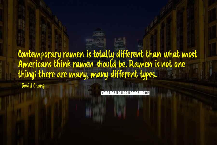 David Chang quotes: Contemporary ramen is totally different than what most Americans think ramen should be. Ramen is not one thing; there are many, many different types. David Chang quotes: Contemporary ramen is totally different than what most Americans think ramen should be. Ramen is not one thing; there are many, many different types.