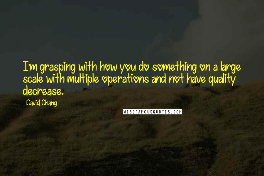 David Chang quotes: I'm grasping with how you do something on a large scale with multiple operations and not have quality decrease. David Chang quotes: I'm grasping with how you do something on a large scale with multiple operations and not have quality decrease.