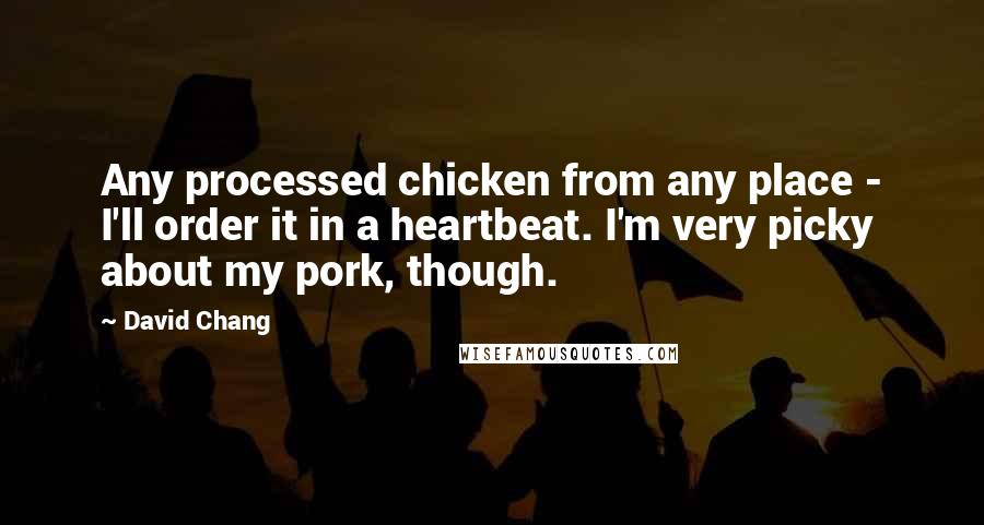 David Chang quotes: Any processed chicken from any place - I'll order it in a heartbeat. I'm very picky about my pork, though. David Chang quotes: Any processed chicken from any place - I'll order it in a heartbeat. I'm very picky about my pork, though.