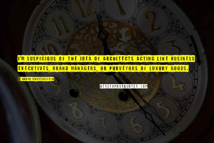 David Chipperfield quotes: I'm suspicious of the idea of architects acting like business executives, brand managers, or purveyors of luxury goods.