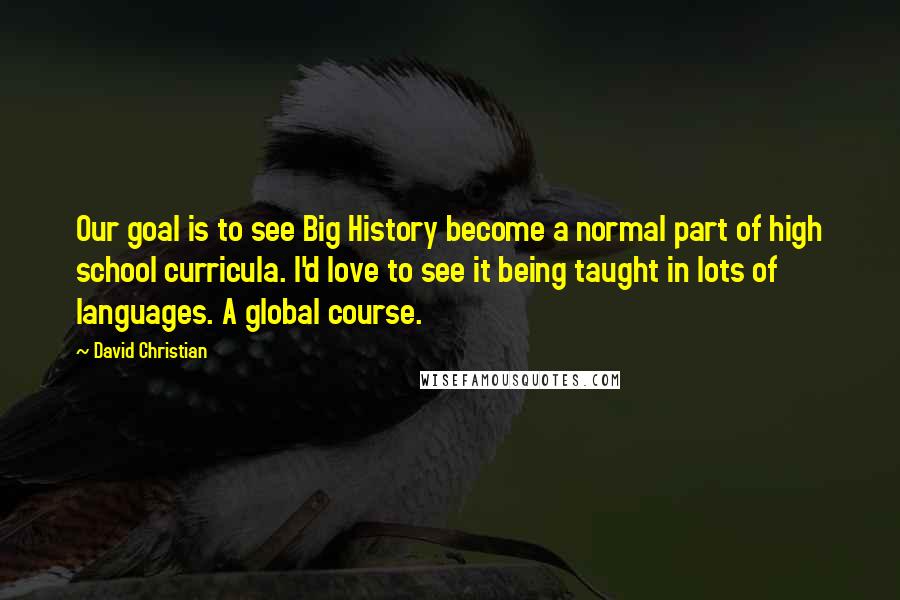 David Christian quotes: Our goal is to see Big History become a normal part of high school curricula. I'd love to see it being taught in lots of languages. A global course. David Christian quotes: Our goal is to see Big History become a normal part of high school curricula. I'd love to see it being taught in lots of languages. A global course.