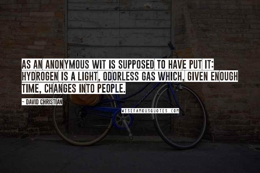 David Christian quotes: As an anonymous wit is supposed to have put it: Hydrogen is a light, odorless gas which, given enough time, changes into people. David Christian quotes: As an anonymous wit is supposed to have put it: Hydrogen is a light, odorless gas which, given enough time, changes into people.
