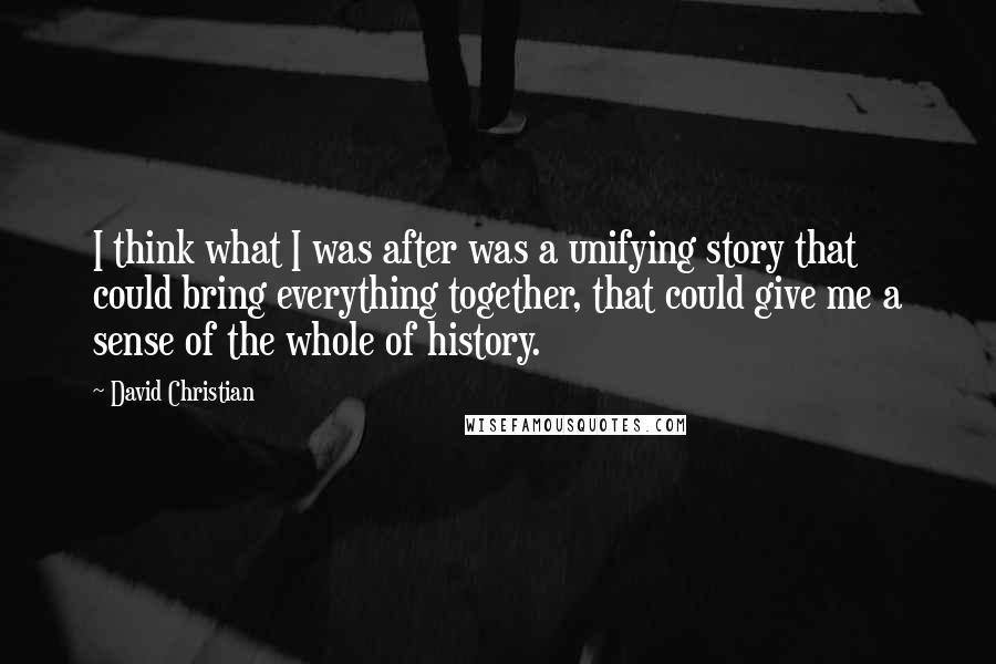 David Christian quotes: I think what I was after was a unifying story that could bring everything together, that could give me a sense of the whole of history. David Christian quotes: I think what I was after was a unifying story that could bring everything together, that could give me a sense of the whole of history.