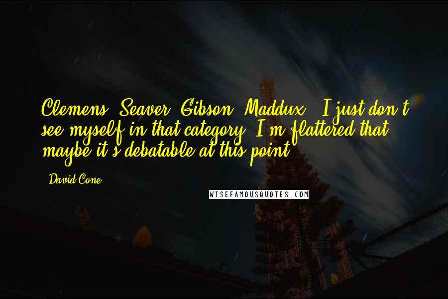 David Cone quotes: Clemens, Seaver, Gibson, Maddux - I just don't see myself in that category. I'm flattered that maybe it's debatable at this point.