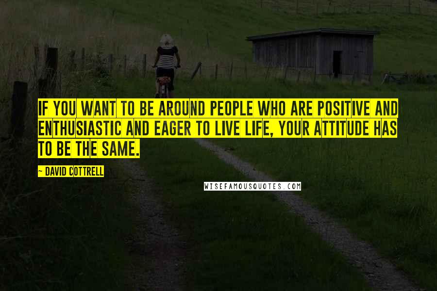 David Cottrell quotes: If you want to be around people who are positive and enthusiastic and eager to live life, your attitude has to be the same.