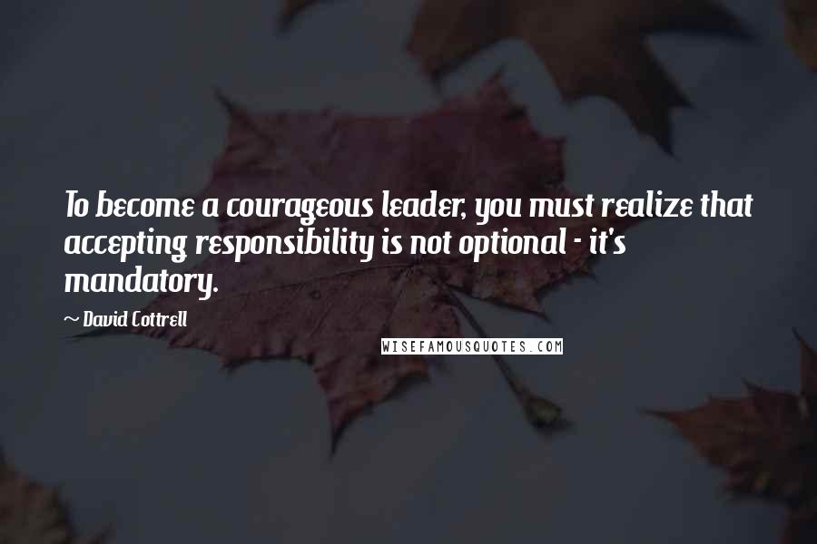 David Cottrell quotes: To become a courageous leader, you must realize that accepting responsibility is not optional - it's mandatory.