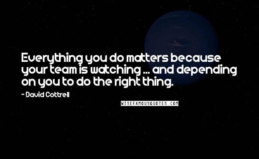 David Cottrell quotes: Everything you do matters because your team is watching ... and depending on you to do the right thing.