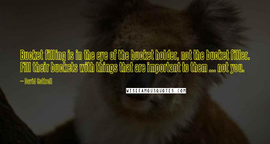 David Cottrell quotes: Bucket filling is in the eye of the bucket holder, not the bucket filler. Fill their buckets with things that are important to them ... not you.