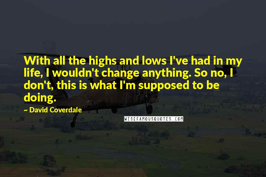 David Coverdale quotes: With all the highs and lows I've had in my life, I wouldn't change anything. So no, I don't, this is what I'm supposed to be doing.