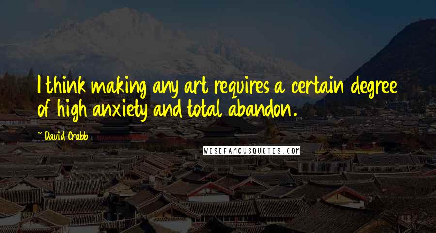 David Crabb quotes: I think making any art requires a certain degree of high anxiety and total abandon.