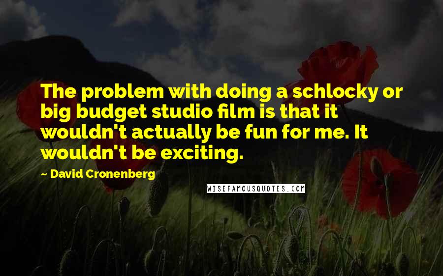 David Cronenberg quotes: The problem with doing a schlocky or big budget studio film is that it wouldn't actually be fun for me. It wouldn't be exciting.