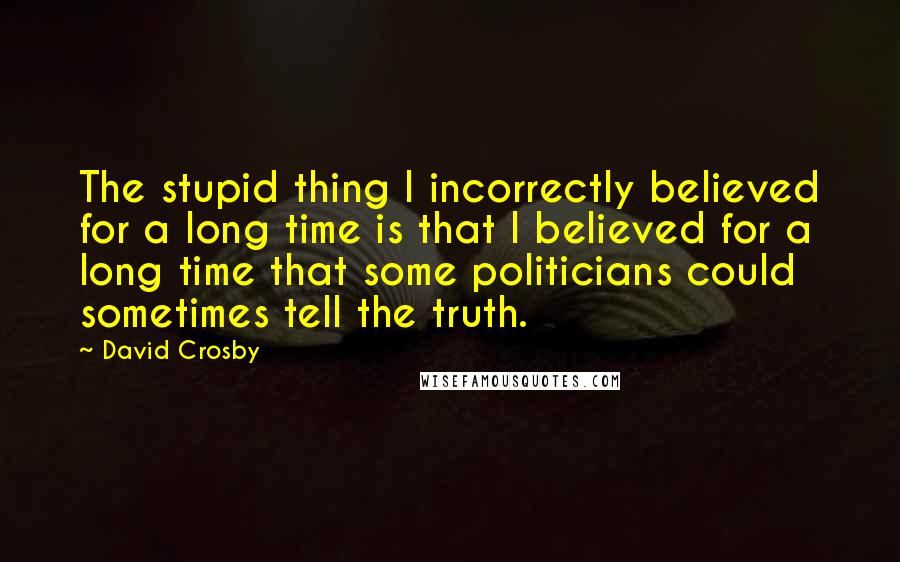 David Crosby quotes: The stupid thing I incorrectly believed for a long time is that I believed for a long time that some politicians could sometimes tell the truth.