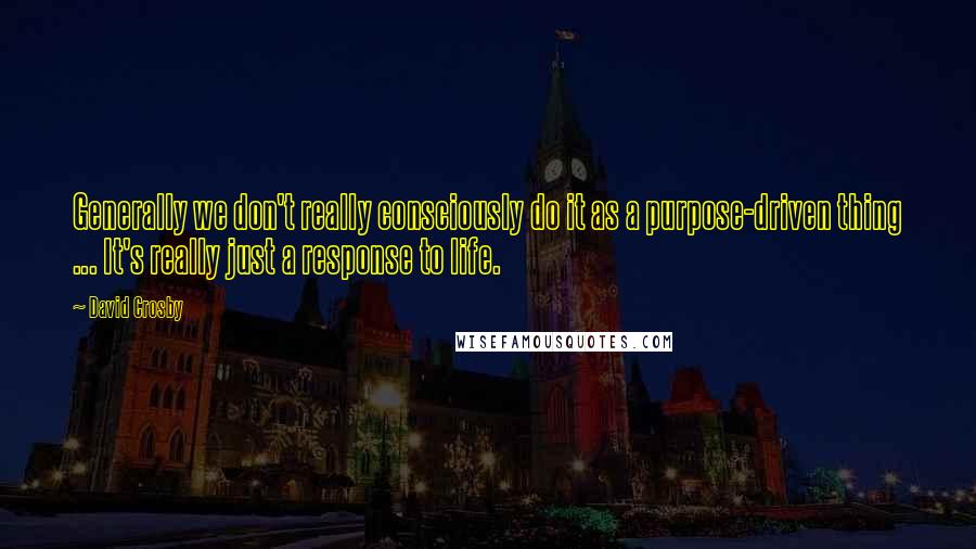 David Crosby quotes: Generally we don't really consciously do it as a purpose-driven thing ... It's really just a response to life.