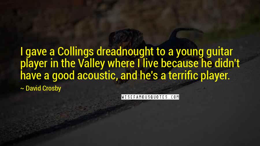 David Crosby quotes: I gave a Collings dreadnought to a young guitar player in the Valley where I live because he didn't have a good acoustic, and he's a terrific player.