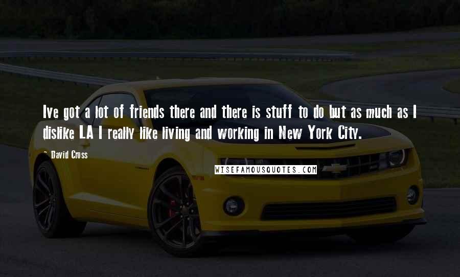David Cross quotes: Ive got a lot of friends there and there is stuff to do but as much as I dislike LA I really like living and working in New York City. David Cross quotes: Ive got a lot of friends there and there is stuff to do but as much as I dislike LA I really like living and working in New York City.