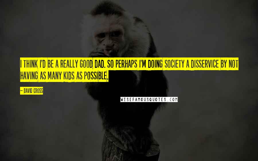David Cross quotes: I think I'd be a really good dad. So perhaps I'm doing society a disservice by not having as many kids as possible.