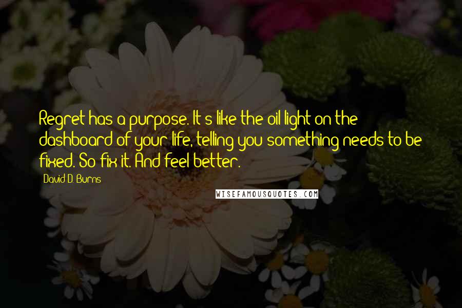 David D. Burns quotes: Regret has a purpose. It's like the oil light on the dashboard of your life, telling you something needs to be fixed. So fix it. And feel better. David D. Burns quotes: Regret has a purpose. It's like the oil light on the dashboard of your life, telling you something needs to be fixed. So fix it. And feel better.