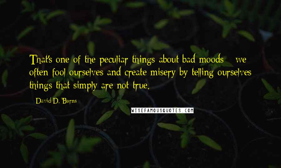 David D. Burns quotes: That's one of the peculiar things about bad moods - we often fool ourselves and create misery by telling ourselves things that simply are not true.