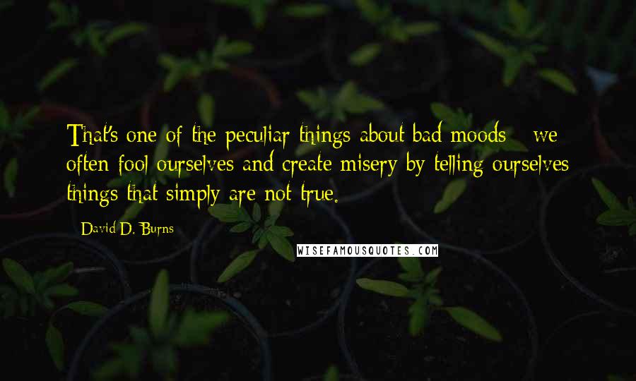 David D. Burns quotes: That's one of the peculiar things about bad moods - we often fool ourselves and create misery by telling ourselves things that simply are not true. David D. Burns quotes: That's one of the peculiar things about bad moods - we often fool ourselves and create misery by telling ourselves things that simply are not true.