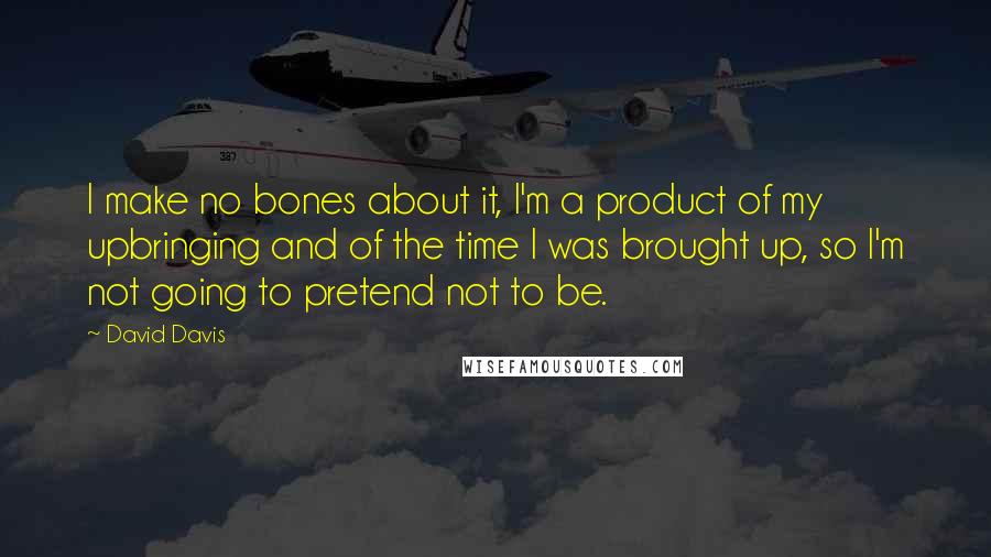 David Davis quotes: I make no bones about it, I'm a product of my upbringing and of the time I was brought up, so I'm not going to pretend not to be.