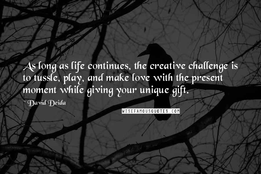 David Deida quotes: As long as life continues, the creative challenge is to tussle, play, and make love with the present moment while giving your unique gift.
