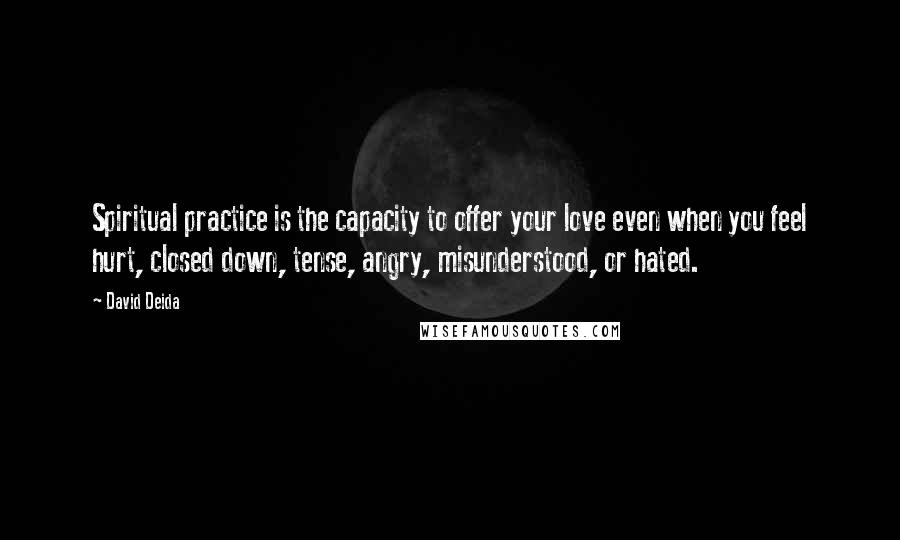 David Deida quotes: Spiritual practice is the capacity to offer your love even when you feel hurt, closed down, tense, angry, misunderstood, or hated.