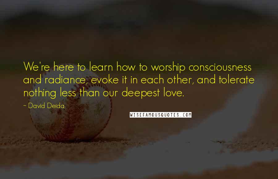 David Deida quotes: We're here to learn how to worship consciousness and radiance, evoke it in each other, and tolerate nothing less than our deepest love.