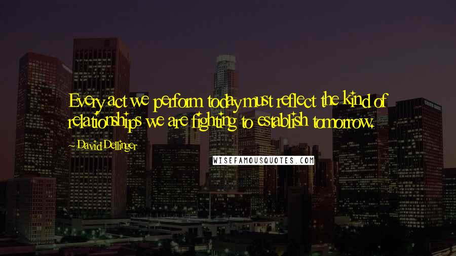 David Dellinger quotes: Every act we perform today must reflect the kind of relationships we are fighting to establish tomorrow.