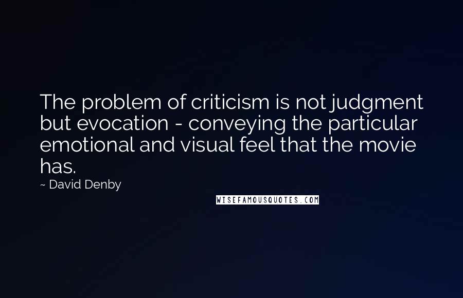 David Denby quotes: The problem of criticism is not judgment but evocation - conveying the particular emotional and visual feel that the movie has.