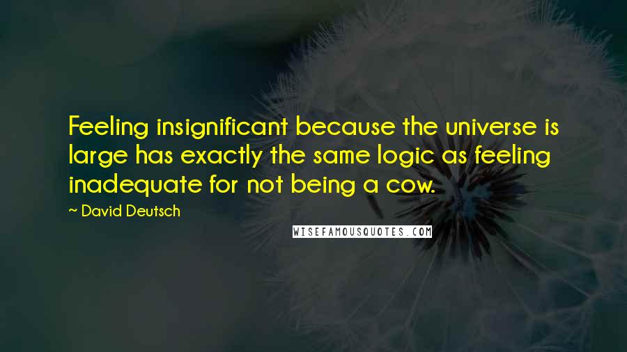 David Deutsch quotes: Feeling insignificant because the universe is large has exactly the same logic as feeling inadequate for not being a cow.