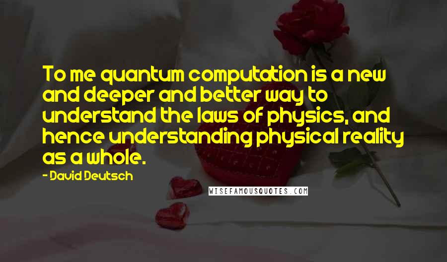 David Deutsch quotes: To me quantum computation is a new and deeper and better way to understand the laws of physics, and hence understanding physical reality as a whole.