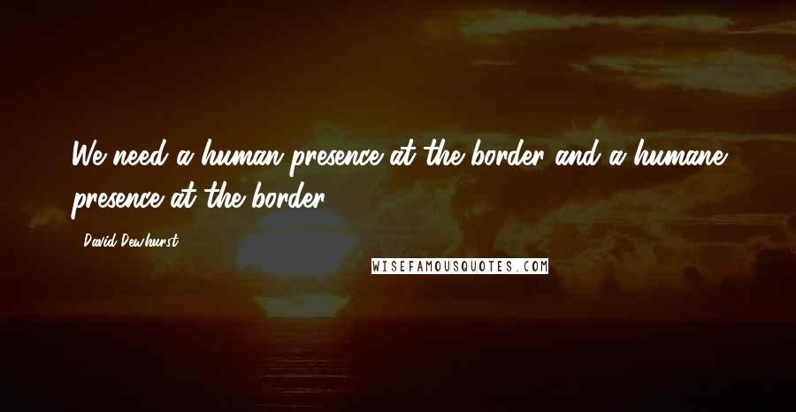 David Dewhurst quotes: We need a human presence at the border and a humane presence at the border.