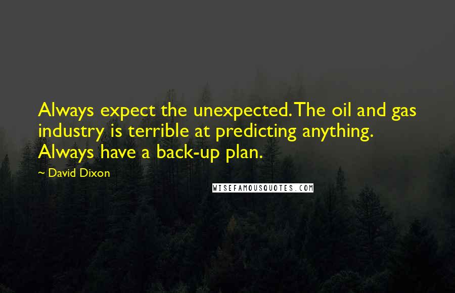 David Dixon quotes: Always expect the unexpected. The oil and gas industry is terrible at predicting anything. Always have a back-up plan. David Dixon quotes: Always expect the unexpected. The oil and gas industry is terrible at predicting anything. Always have a back-up plan.