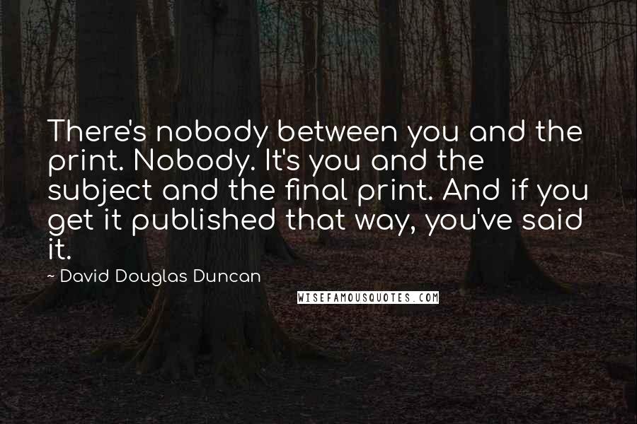 David Douglas Duncan quotes: There's nobody between you and the print. Nobody. It's you and the subject and the final print. And if you get it published that way, you've said it.