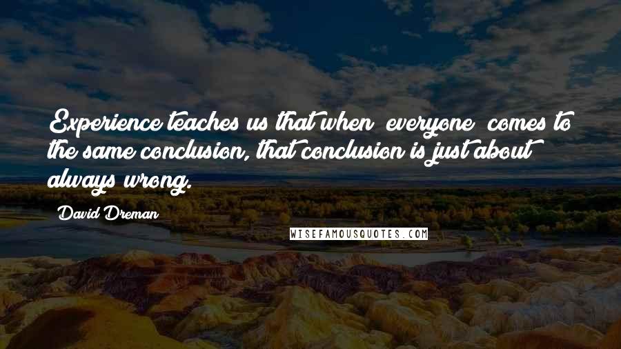 David Dreman quotes: Experience teaches us that when "everyone" comes to the same conclusion, that conclusion is just about always wrong.