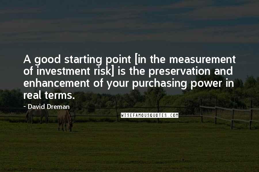David Dreman quotes: A good starting point [in the measurement of investment risk] is the preservation and enhancement of your purchasing power in real terms.