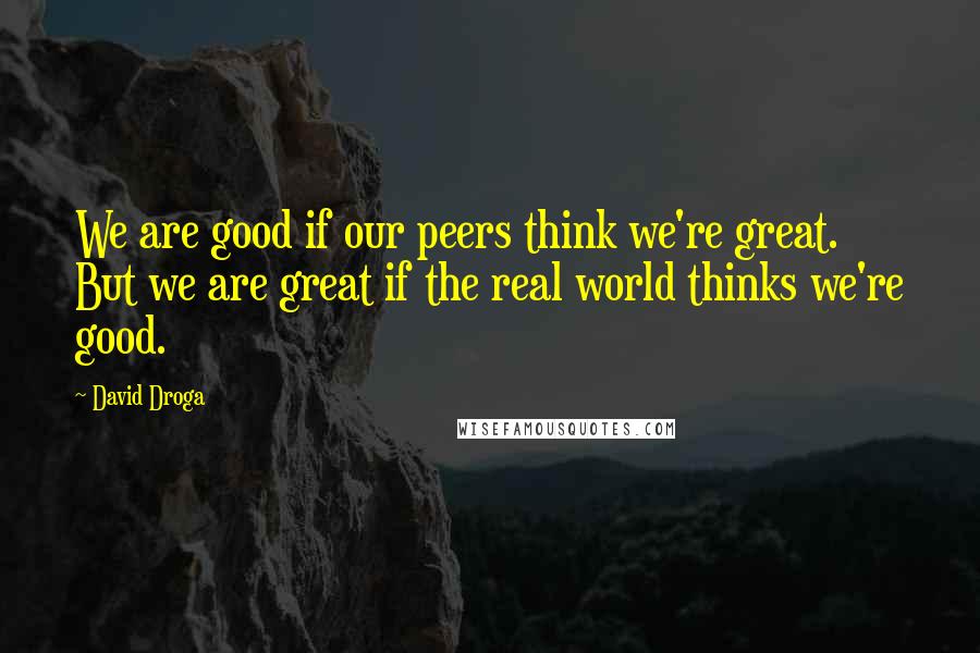 David Droga quotes: We are good if our peers think we're great. But we are great if the real world thinks we're good.