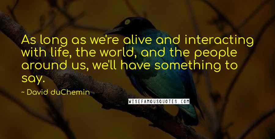 David DuChemin quotes: As long as we're alive and interacting with life, the world, and the people around us, we'll have something to say.