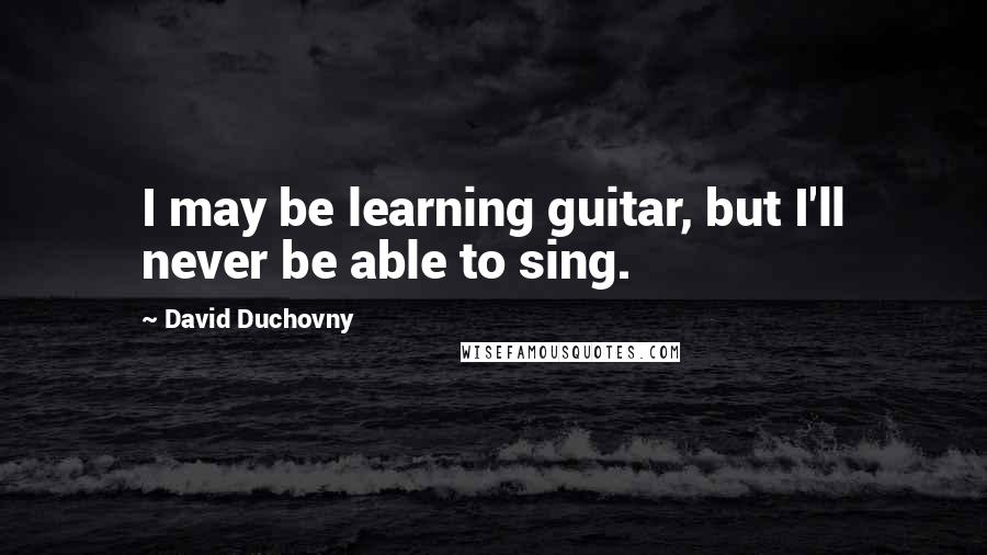 David Duchovny quotes: I may be learning guitar, but I'll never be able to sing.
