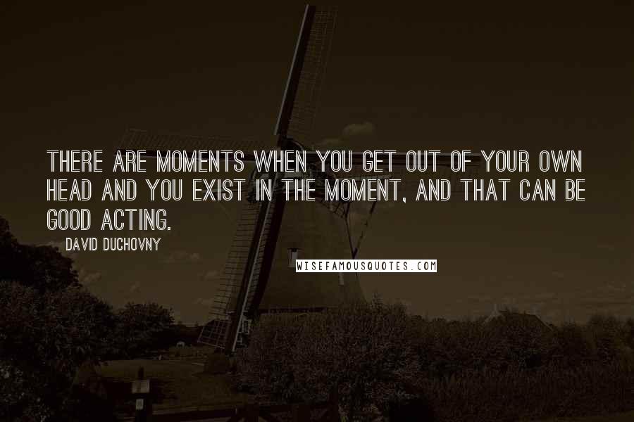 David Duchovny quotes: There are moments when you get out of your own head and you exist in the moment, and that can be good acting.